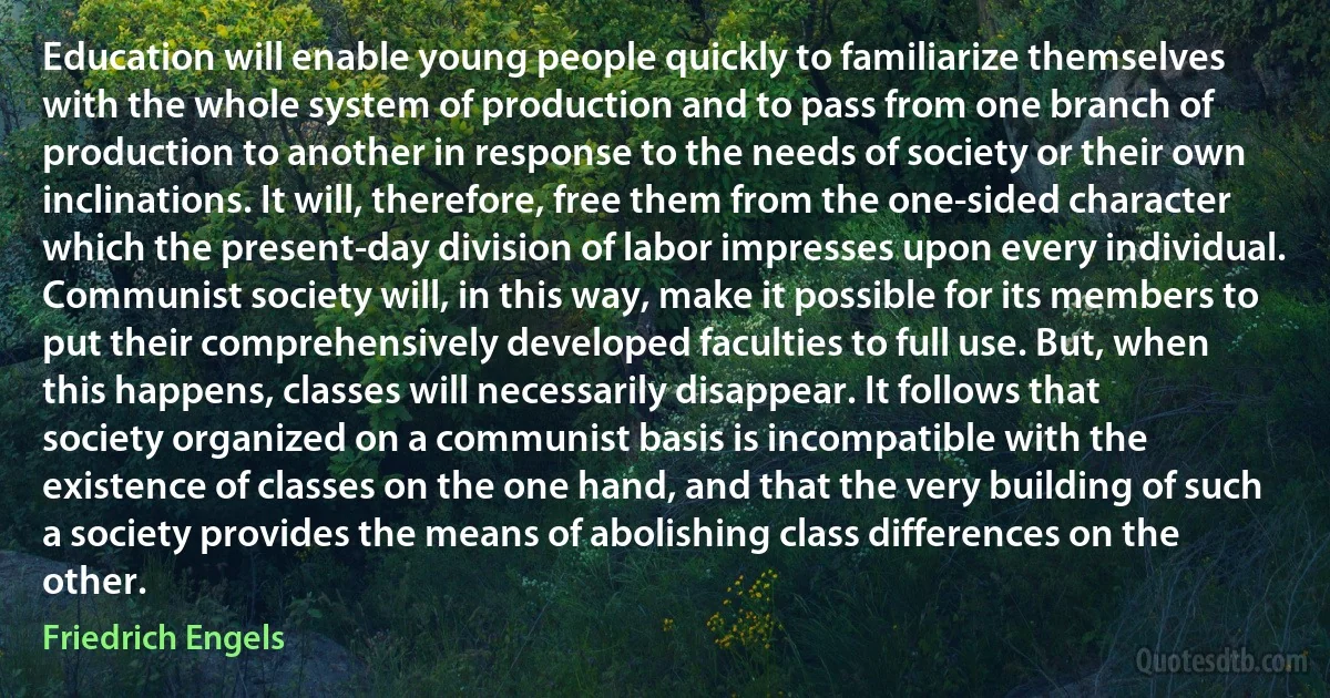 Education will enable young people quickly to familiarize themselves with the whole system of production and to pass from one branch of production to another in response to the needs of society or their own inclinations. It will, therefore, free them from the one-sided character which the present-day division of labor impresses upon every individual. Communist society will, in this way, make it possible for its members to put their comprehensively developed faculties to full use. But, when this happens, classes will necessarily disappear. It follows that society organized on a communist basis is incompatible with the existence of classes on the one hand, and that the very building of such a society provides the means of abolishing class differences on the other. (Friedrich Engels)