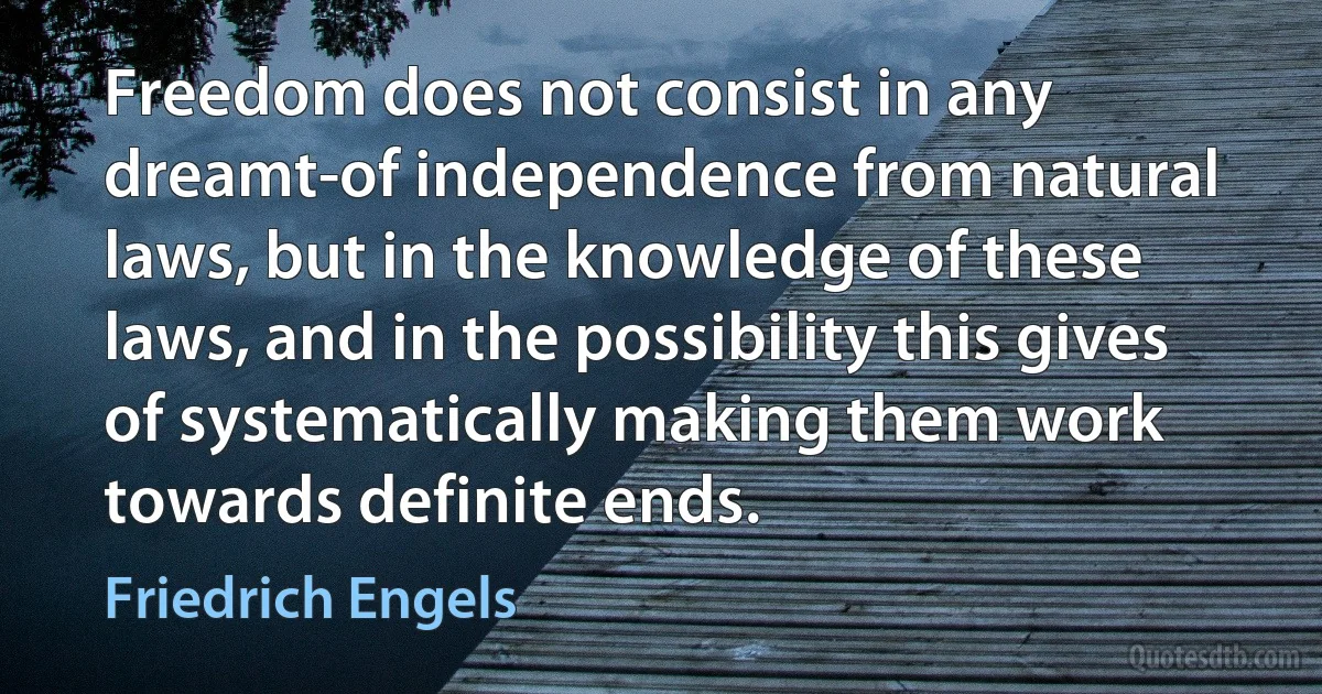 Freedom does not consist in any dreamt-of independence from natural laws, but in the knowledge of these laws, and in the possibility this gives of systematically making them work towards definite ends. (Friedrich Engels)