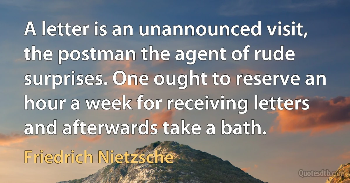 A letter is an unannounced visit, the postman the agent of rude surprises. One ought to reserve an hour a week for receiving letters and afterwards take a bath. (Friedrich Nietzsche)