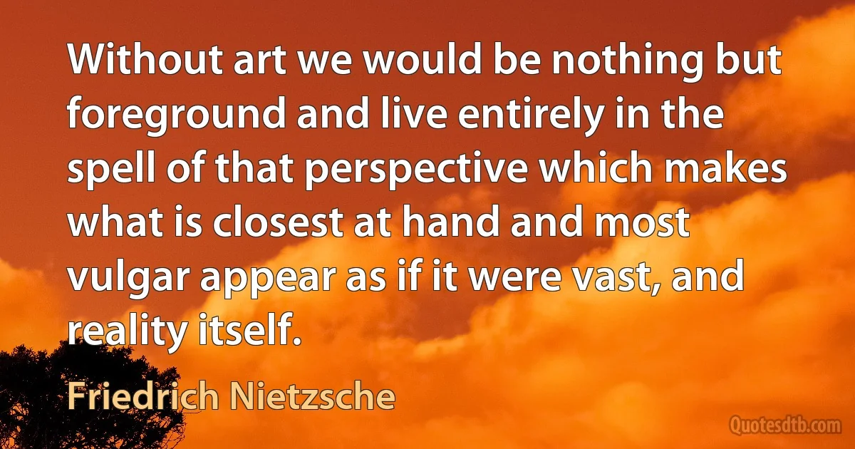 Without art we would be nothing but foreground and live entirely in the spell of that perspective which makes what is closest at hand and most vulgar appear as if it were vast, and reality itself. (Friedrich Nietzsche)