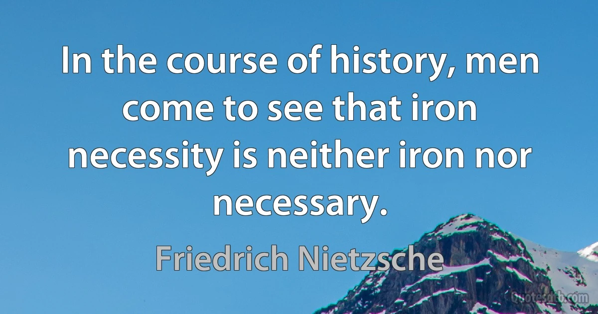 In the course of history, men come to see that iron necessity is neither iron nor necessary. (Friedrich Nietzsche)