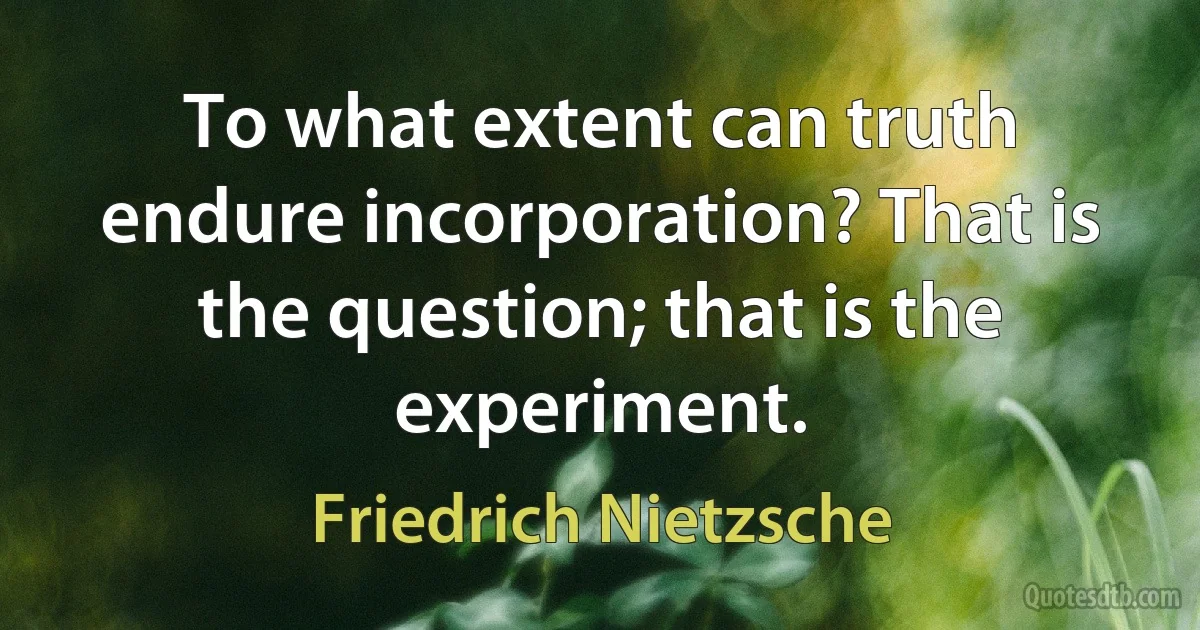 To what extent can truth endure incorporation? That is the question; that is the experiment. (Friedrich Nietzsche)