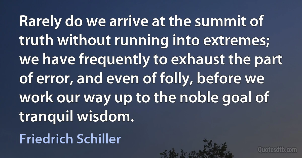 Rarely do we arrive at the summit of truth without running into extremes; we have frequently to exhaust the part of error, and even of folly, before we work our way up to the noble goal of tranquil wisdom. (Friedrich Schiller)