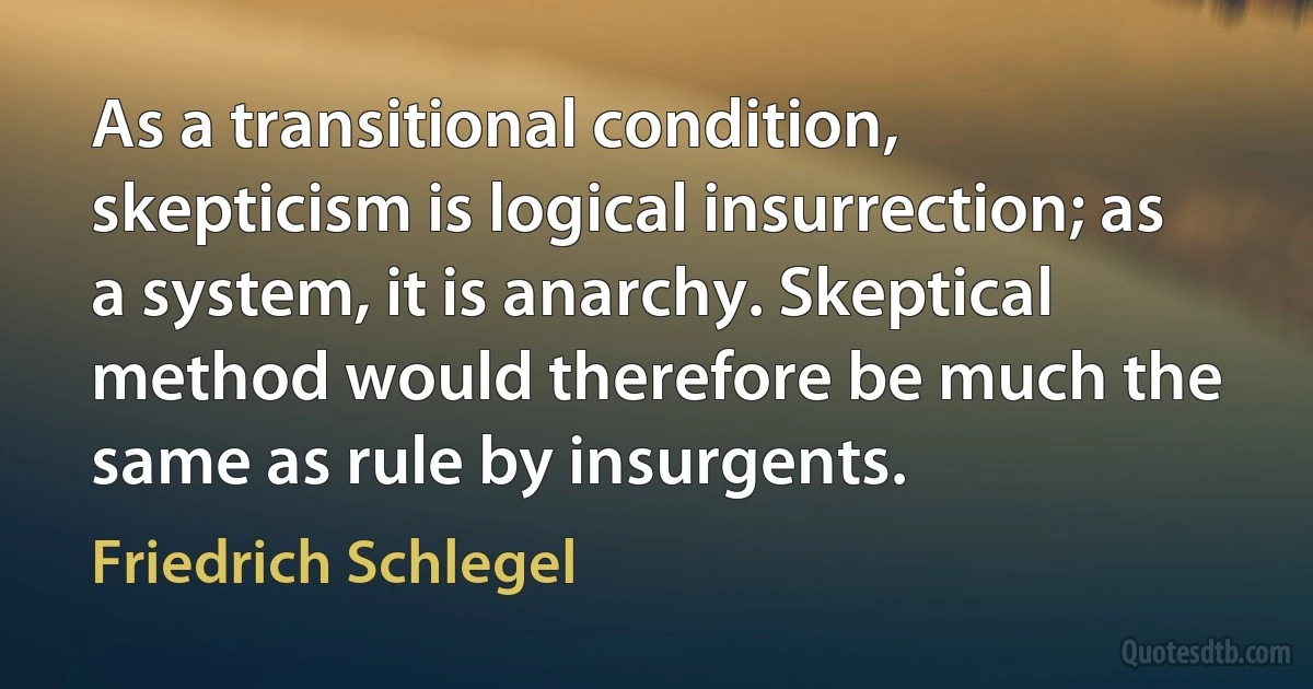 As a transitional condition, skepticism is logical insurrection; as a system, it is anarchy. Skeptical method would therefore be much the same as rule by insurgents. (Friedrich Schlegel)