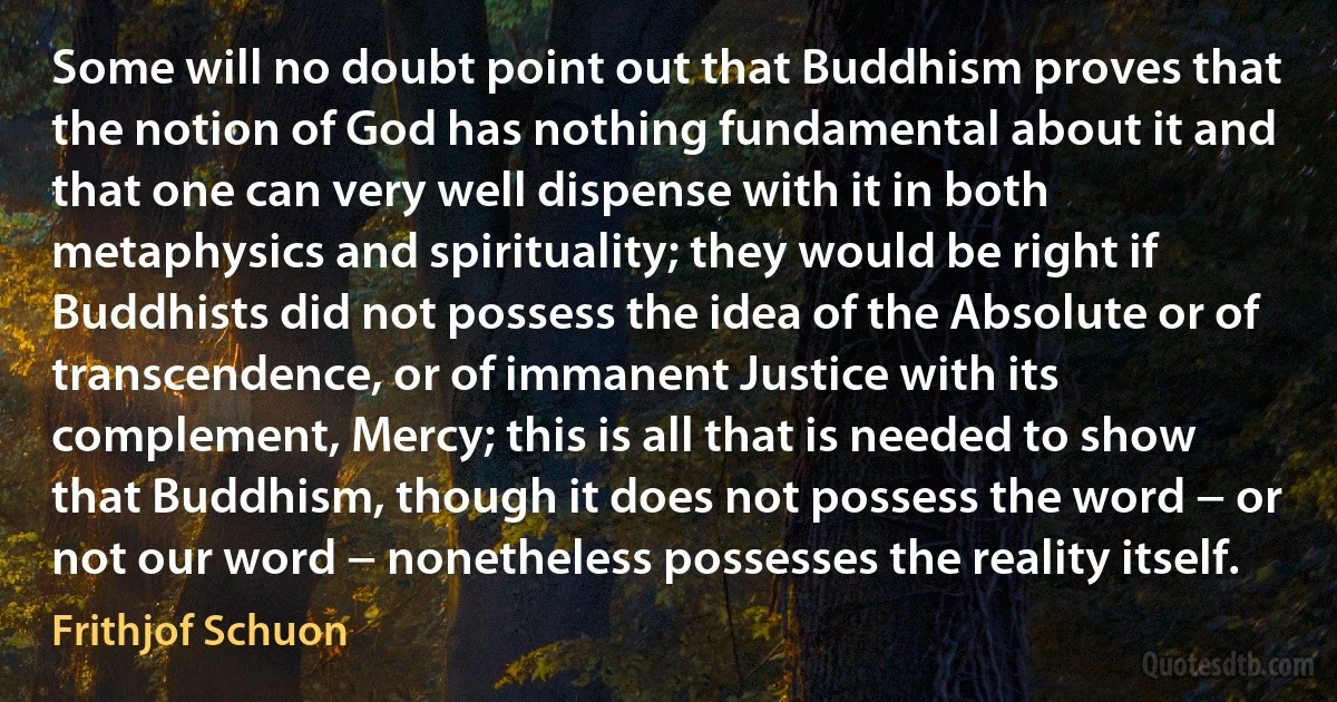 Some will no doubt point out that Buddhism proves that the notion of God has nothing fundamental about it and that one can very well dispense with it in both metaphysics and spirituality; they would be right if Buddhists did not possess the idea of the Absolute or of transcendence, or of immanent Justice with its complement, Mercy; this is all that is needed to show that Buddhism, though it does not possess the word − or not our word − nonetheless possesses the reality itself. (Frithjof Schuon)