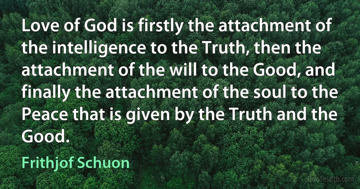 Love of God is firstly the attachment of the intelligence to the Truth, then the attachment of the will to the Good, and finally the attachment of the soul to the Peace that is given by the Truth and the Good. (Frithjof Schuon)