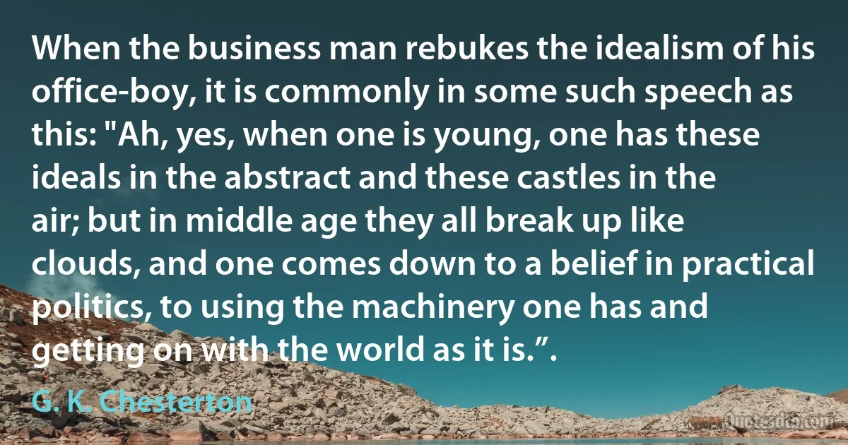 When the business man rebukes the idealism of his office-boy, it is commonly in some such speech as this: "Ah, yes, when one is young, one has these ideals in the abstract and these castles in the air; but in middle age they all break up like clouds, and one comes down to a belief in practical politics, to using the machinery one has and getting on with the world as it is.”. (G. K. Chesterton)