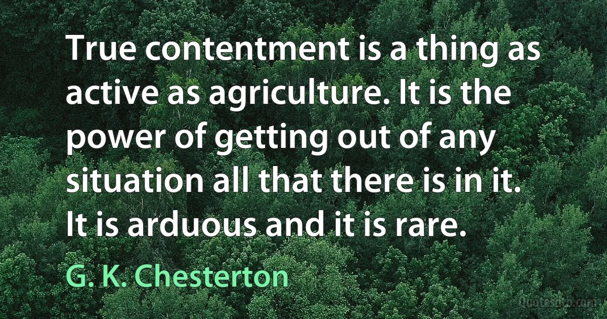 True contentment is a thing as active as agriculture. It is the power of getting out of any situation all that there is in it. It is arduous and it is rare. (G. K. Chesterton)