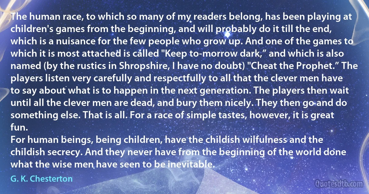 The human race, to which so many of my readers belong, has been playing at children's games from the beginning, and will probably do it till the end, which is a nuisance for the few people who grow up. And one of the games to which it is most attached is called "Keep to-morrow dark,” and which is also named (by the rustics in Shropshire, I have no doubt) "Cheat the Prophet.” The players listen very carefully and respectfully to all that the clever men have to say about what is to happen in the next generation. The players then wait until all the clever men are dead, and bury them nicely. They then go and do something else. That is all. For a race of simple tastes, however, it is great fun.
For human beings, being children, have the childish wilfulness and the childish secrecy. And they never have from the beginning of the world done what the wise men have seen to be inevitable. (G. K. Chesterton)