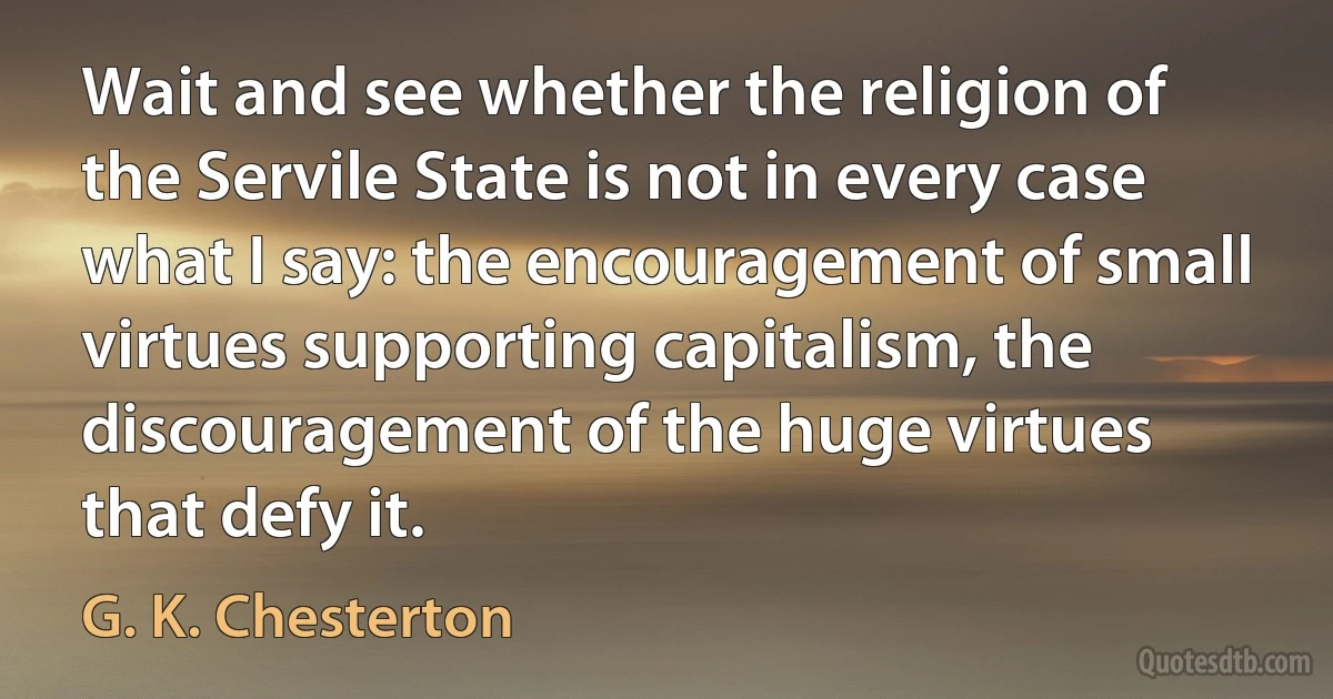 Wait and see whether the religion of the Servile State is not in every case what I say: the encouragement of small virtues supporting capitalism, the discouragement of the huge virtues that defy it. (G. K. Chesterton)