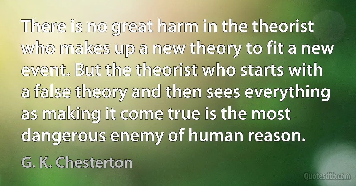 There is no great harm in the theorist who makes up a new theory to fit a new event. But the theorist who starts with a false theory and then sees everything as making it come true is the most dangerous enemy of human reason. (G. K. Chesterton)