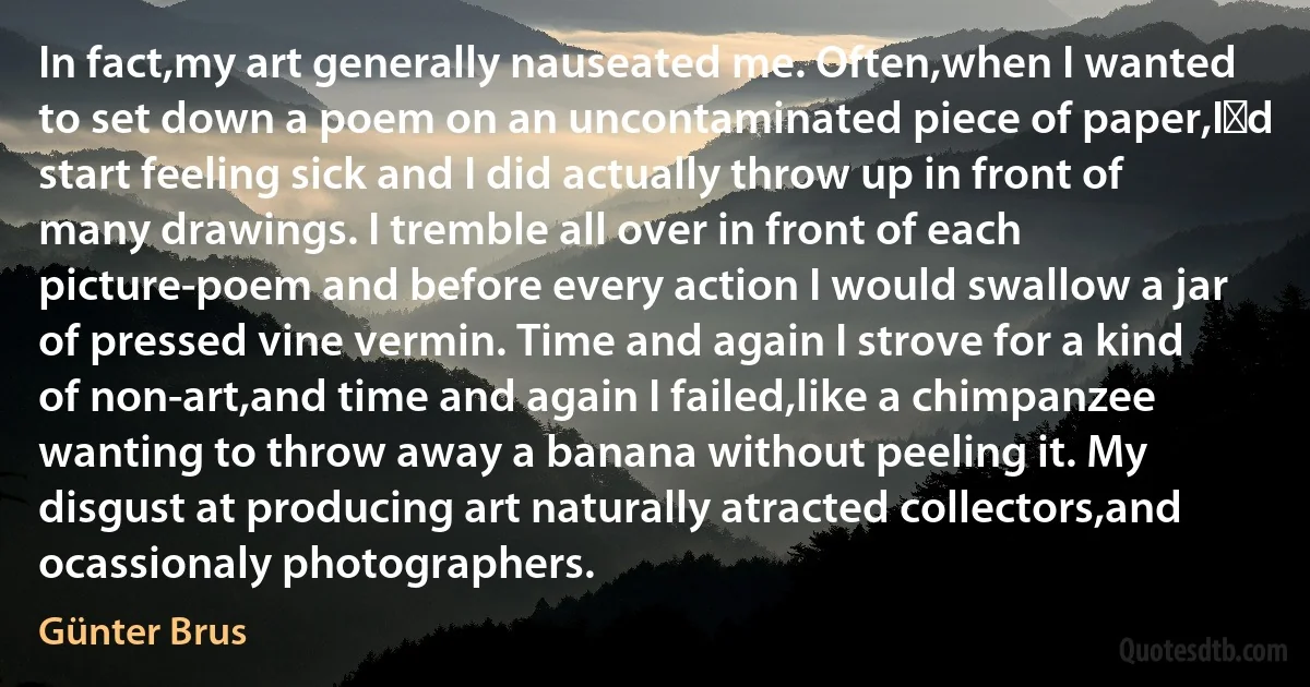 In fact,my art generally nauseated me. Often,when I wanted to set down a poem on an uncontaminated piece of paper,I′d start feeling sick and I did actually throw up in front of many drawings. I tremble all over in front of each picture-poem and before every action I would swallow a jar of pressed vine vermin. Time and again I strove for a kind of non-art,and time and again I failed,like a chimpanzee wanting to throw away a banana without peeling it. My disgust at producing art naturally atracted collectors,and ocassionaly photographers. (Günter Brus)