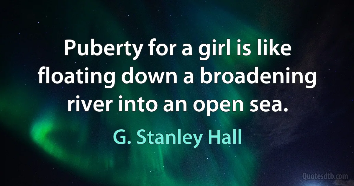 Puberty for a girl is like floating down a broadening river into an open sea. (G. Stanley Hall)