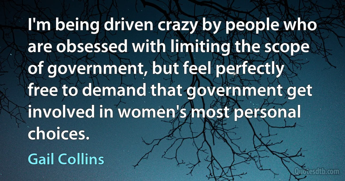 I'm being driven crazy by people who are obsessed with limiting the scope of government, but feel perfectly free to demand that government get involved in women's most personal choices. (Gail Collins)