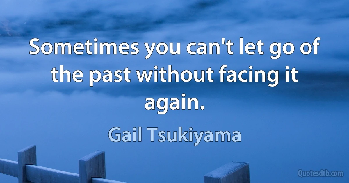 Sometimes you can't let go of the past without facing it again. (Gail Tsukiyama)