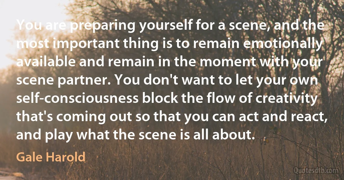 You are preparing yourself for a scene, and the most important thing is to remain emotionally available and remain in the moment with your scene partner. You don't want to let your own self-consciousness block the flow of creativity that's coming out so that you can act and react, and play what the scene is all about. (Gale Harold)