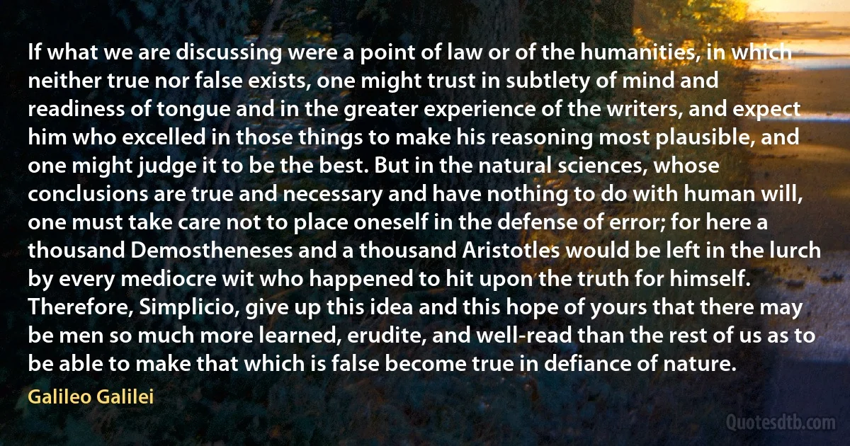 If what we are discussing were a point of law or of the humanities, in which neither true nor false exists, one might trust in subtlety of mind and readiness of tongue and in the greater experience of the writers, and expect him who excelled in those things to make his reasoning most plausible, and one might judge it to be the best. But in the natural sciences, whose conclusions are true and necessary and have nothing to do with human will, one must take care not to place oneself in the defense of error; for here a thousand Demostheneses and a thousand Aristotles would be left in the lurch by every mediocre wit who happened to hit upon the truth for himself. Therefore, Simplicio, give up this idea and this hope of yours that there may be men so much more learned, erudite, and well-read than the rest of us as to be able to make that which is false become true in defiance of nature. (Galileo Galilei)