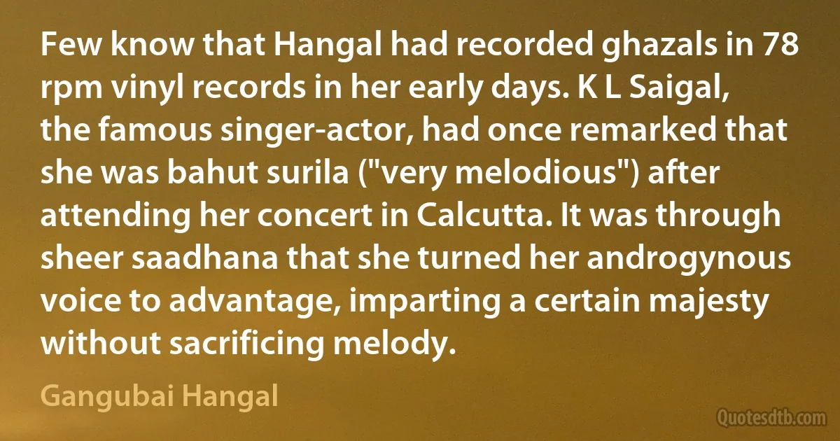 Few know that Hangal had recorded ghazals in 78 rpm vinyl records in her early days. K L Saigal, the famous singer-actor, had once remarked that she was bahut surila ("very melodious") after attending her concert in Calcutta. It was through sheer saadhana that she turned her androgynous voice to advantage, imparting a certain majesty without sacrificing melody. (Gangubai Hangal)