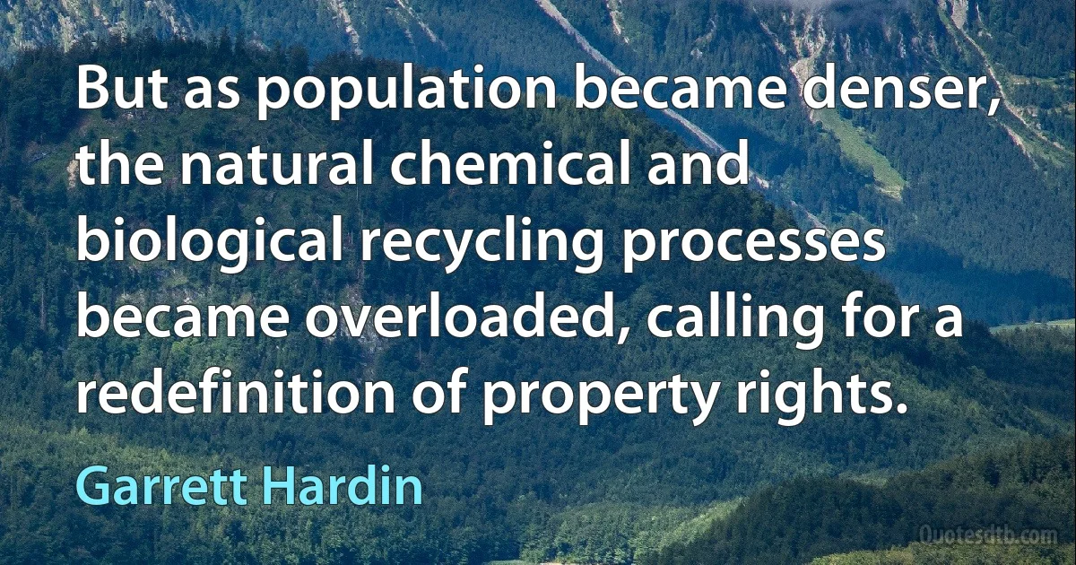 But as population became denser, the natural chemical and biological recycling processes became overloaded, calling for a redefinition of property rights. (Garrett Hardin)