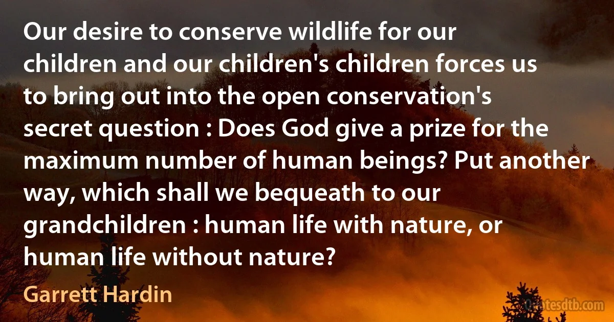 Our desire to conserve wildlife for our children and our children's children forces us to bring out into the open conservation's secret question : Does God give a prize for the maximum number of human beings? Put another way, which shall we bequeath to our grandchildren : human life with nature, or human life without nature? (Garrett Hardin)