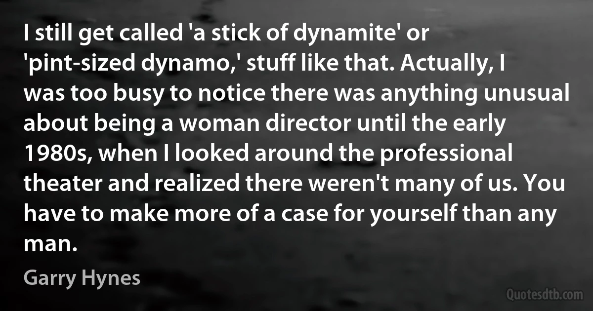 I still get called 'a stick of dynamite' or 'pint-sized dynamo,' stuff like that. Actually, I was too busy to notice there was anything unusual about being a woman director until the early 1980s, when I looked around the professional theater and realized there weren't many of us. You have to make more of a case for yourself than any man. (Garry Hynes)