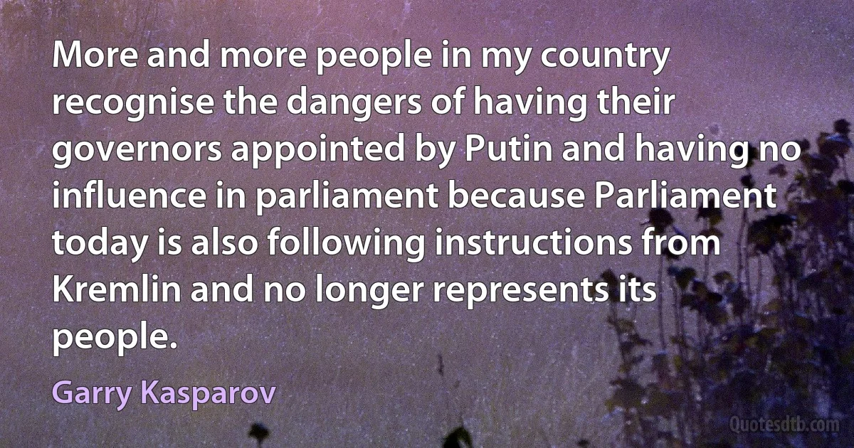 More and more people in my country recognise the dangers of having their governors appointed by Putin and having no influence in parliament because Parliament today is also following instructions from Kremlin and no longer represents its people. (Garry Kasparov)