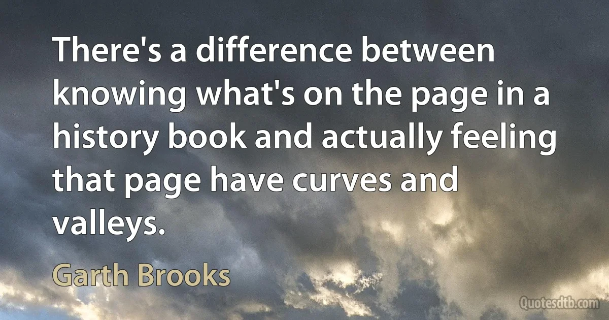 There's a difference between knowing what's on the page in a history book and actually feeling that page have curves and valleys. (Garth Brooks)