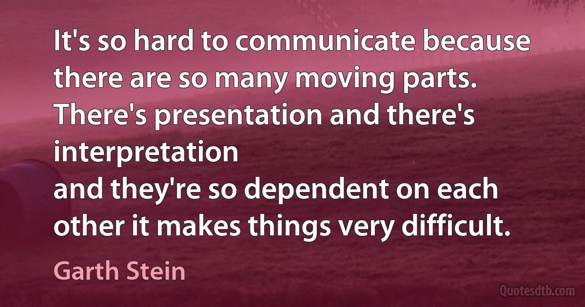 It's so hard to communicate because there are so many moving parts. There's presentation and there's interpretation
and they're so dependent on each other it makes things very difficult. (Garth Stein)