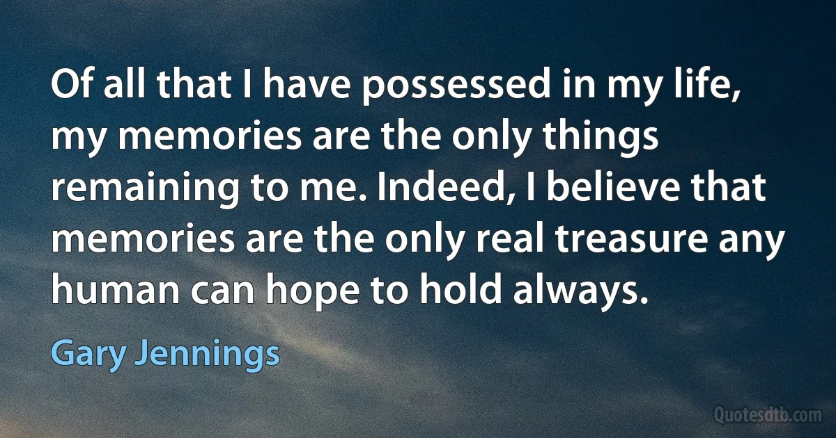 Of all that I have possessed in my life, my memories are the only things remaining to me. Indeed, I believe that memories are the only real treasure any human can hope to hold always. (Gary Jennings)