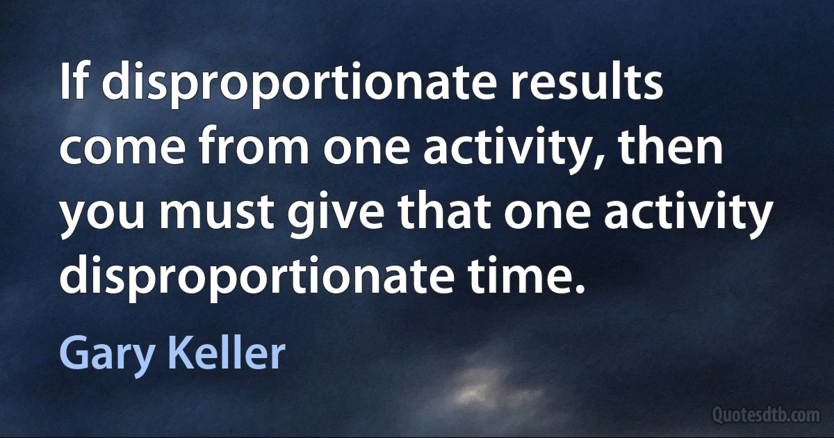 If disproportionate results come from one activity, then you must give that one activity disproportionate time. (Gary Keller)