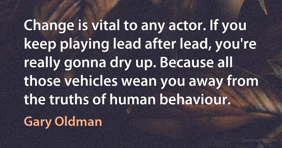 Change is vital to any actor. If you keep playing lead after lead, you're really gonna dry up. Because all those vehicles wean you away from the truths of human behaviour. (Gary Oldman)