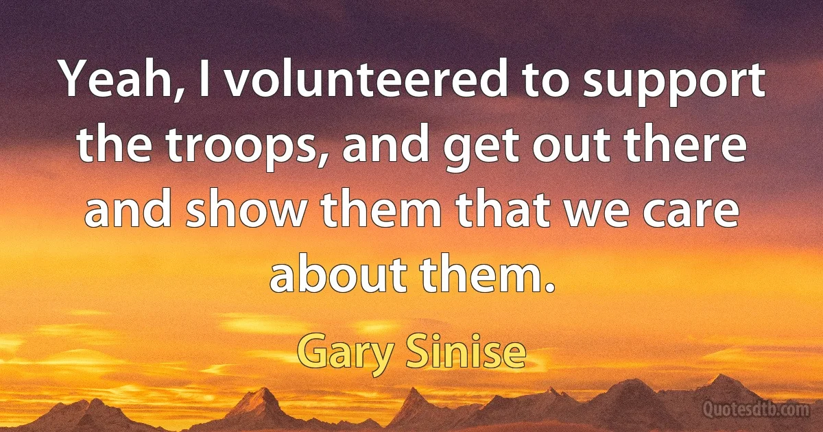 Yeah, I volunteered to support the troops, and get out there and show them that we care about them. (Gary Sinise)