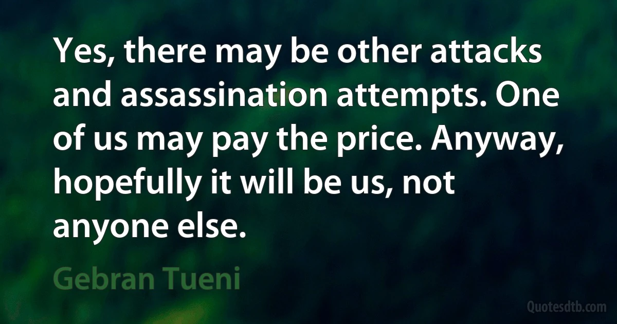 Yes, there may be other attacks and assassination attempts. One of us may pay the price. Anyway, hopefully it will be us, not anyone else. (Gebran Tueni)