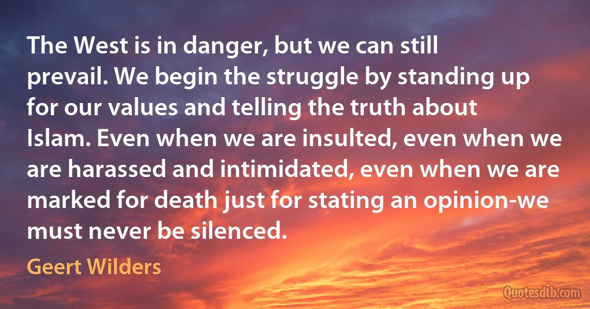 The West is in danger, but we can still prevail. We begin the struggle by standing up for our values and telling the truth about Islam. Even when we are insulted, even when we are harassed and intimidated, even when we are marked for death just for stating an opinion-we must never be silenced. (Geert Wilders)