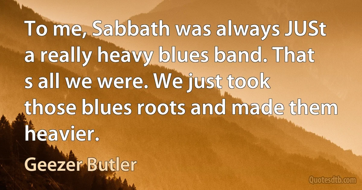 To me, Sabbath was always JUSt a really heavy blues band. That s all we were. We just took those blues roots and made them heavier. (Geezer Butler)