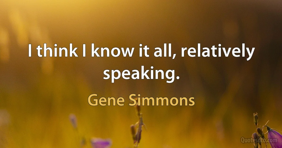 I think I know it all, relatively speaking. (Gene Simmons)