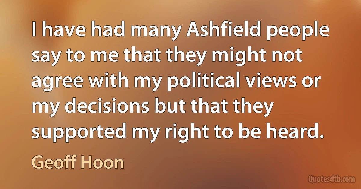 I have had many Ashfield people say to me that they might not agree with my political views or my decisions but that they supported my right to be heard. (Geoff Hoon)