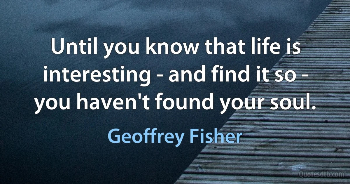 Until you know that life is interesting - and find it so - you haven't found your soul. (Geoffrey Fisher)