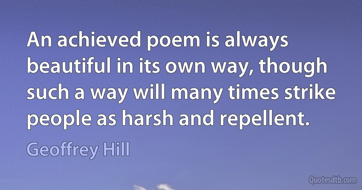 An achieved poem is always beautiful in its own way, though such a way will many times strike people as harsh and repellent. (Geoffrey Hill)