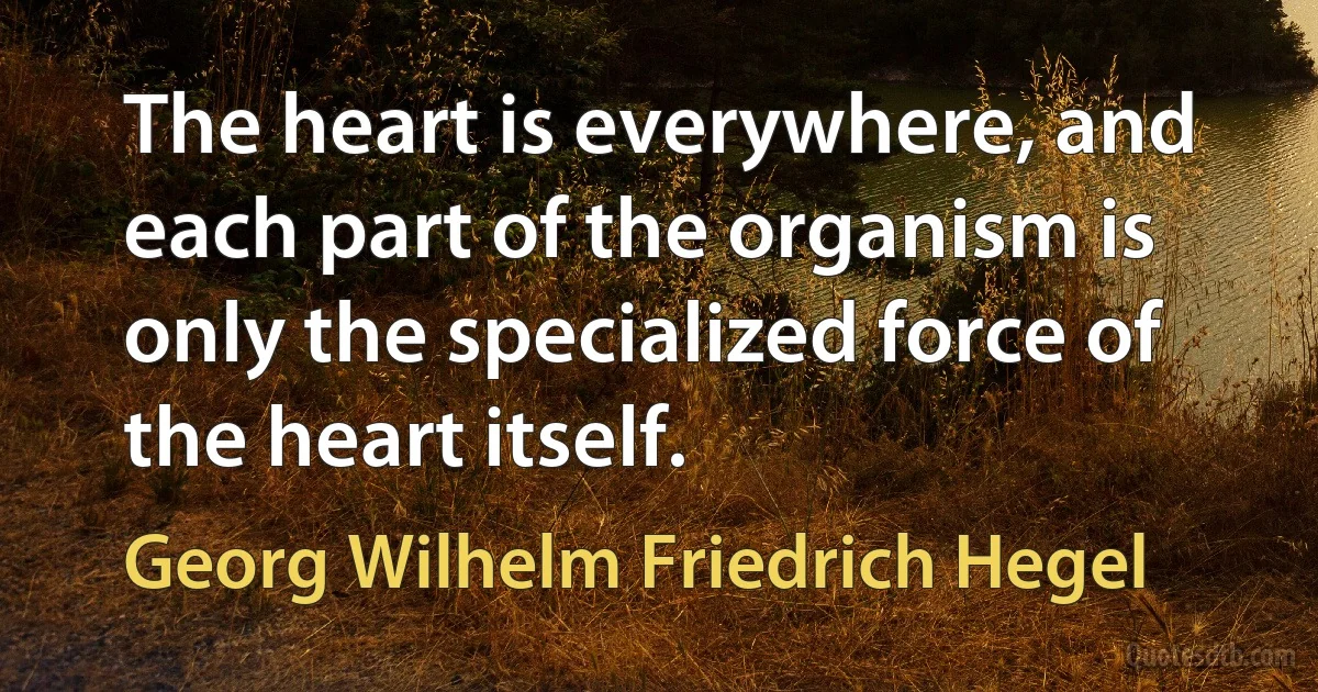 The heart is everywhere, and each part of the organism is only the specialized force of the heart itself. (Georg Wilhelm Friedrich Hegel)