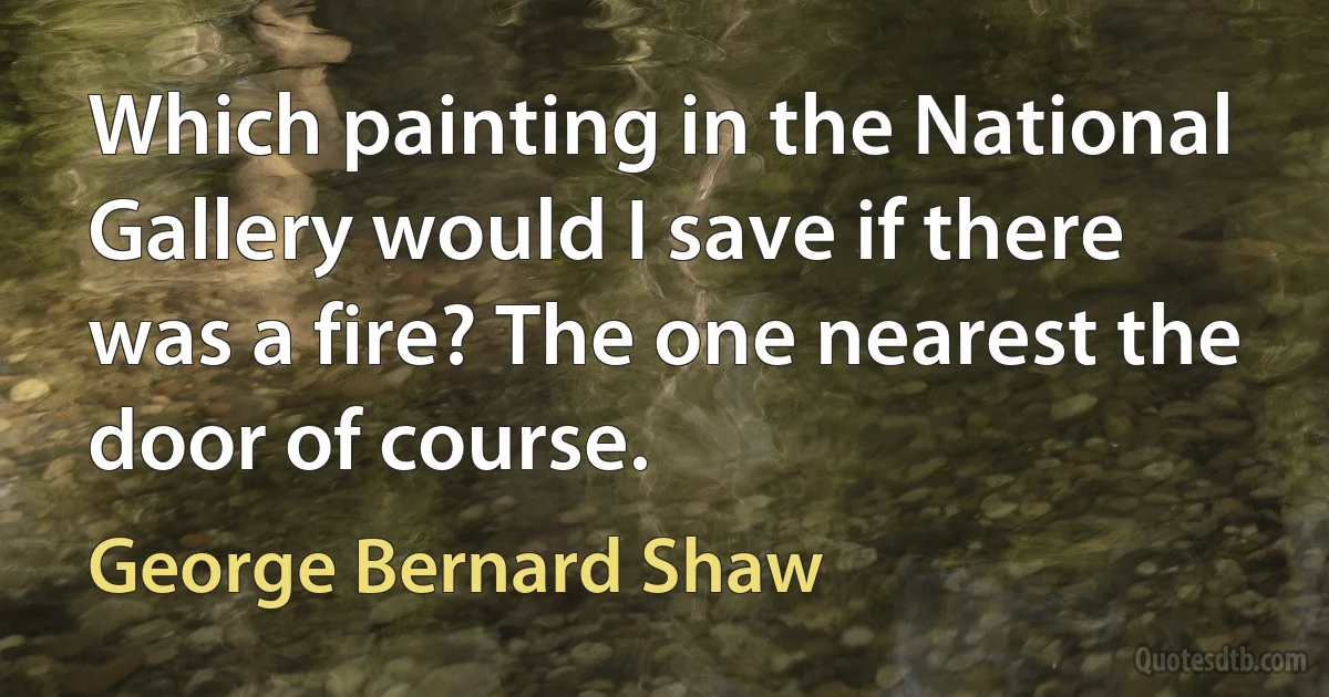 Which painting in the National Gallery would I save if there was a fire? The one nearest the door of course. (George Bernard Shaw)