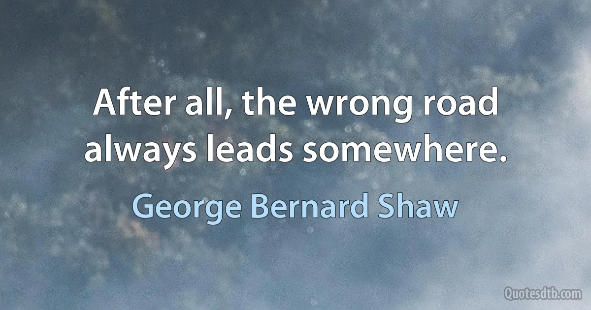 After all, the wrong road always leads somewhere. (George Bernard Shaw)