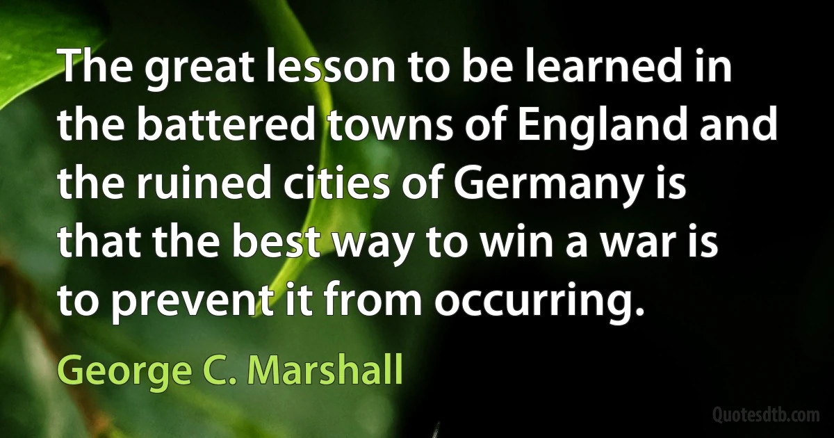 The great lesson to be learned in the battered towns of England and the ruined cities of Germany is that the best way to win a war is to prevent it from occurring. (George C. Marshall)