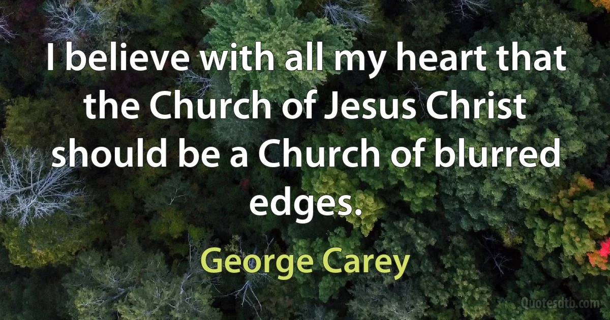 I believe with all my heart that the Church of Jesus Christ should be a Church of blurred edges. (George Carey)