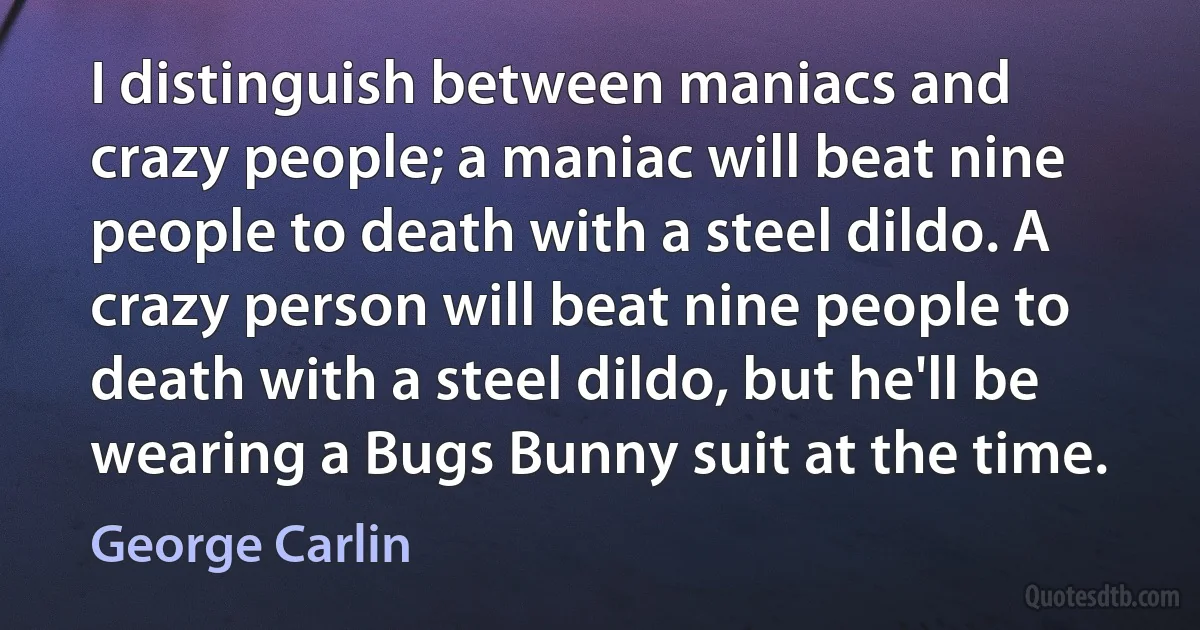 I distinguish between maniacs and crazy people; a maniac will beat nine people to death with a steel dildo. A crazy person will beat nine people to death with a steel dildo, but he'll be wearing a Bugs Bunny suit at the time. (George Carlin)