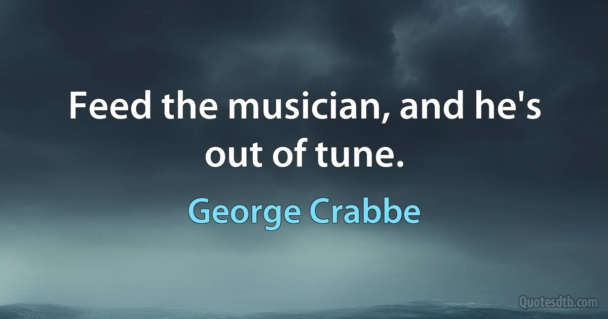 Feed the musician, and he's out of tune. (George Crabbe)