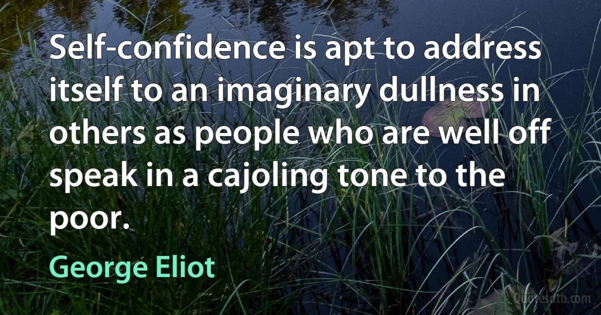 Self-confidence is apt to address itself to an imaginary dullness in others as people who are well off speak in a cajoling tone to the poor. (George Eliot)