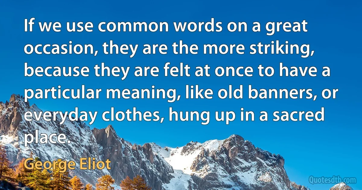 If we use common words on a great occasion, they are the more striking, because they are felt at once to have a particular meaning, like old banners, or everyday clothes, hung up in a sacred place. (George Eliot)