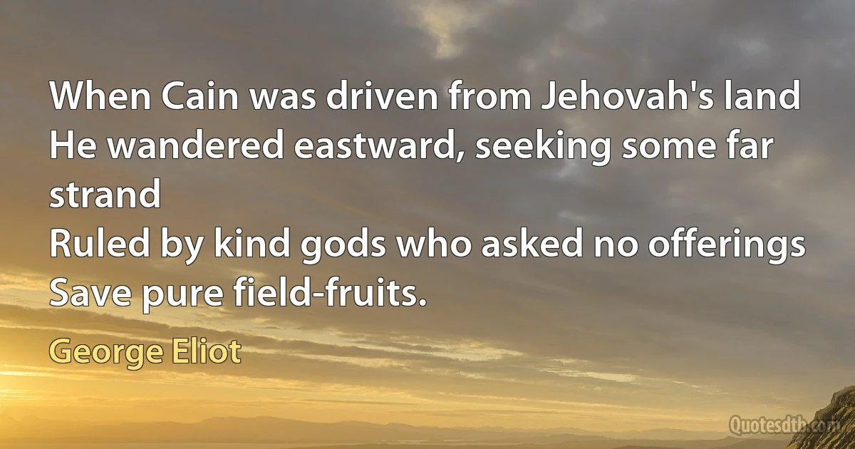 When Cain was driven from Jehovah's land
He wandered eastward, seeking some far strand
Ruled by kind gods who asked no offerings
Save pure field-fruits. (George Eliot)