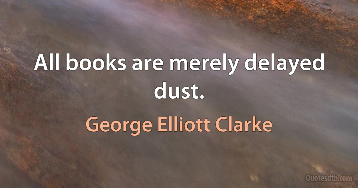 All books are merely delayed dust. (George Elliott Clarke)